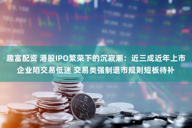 趣富配资 港股IPO繁荣下的沉寂潮：近三成近年上市企业陷交易低迷 交易类强制退市规则短板待补