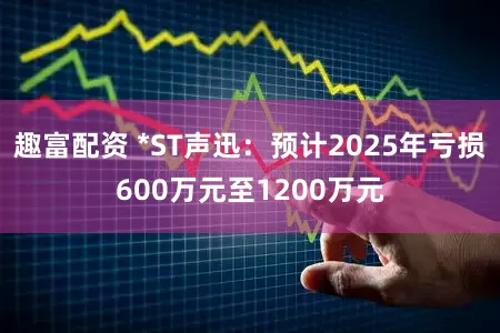 趣富配资 *ST声迅：预计2025年亏损600万元至1200万元