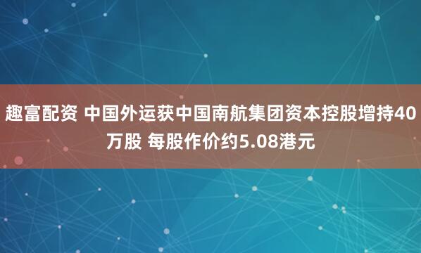 趣富配资 中国外运获中国南航集团资本控股增持40万股 每股作价约5.08港元