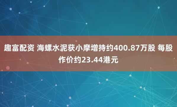 趣富配资 海螺水泥获小摩增持约400.87万股 每股作价约23.44港元