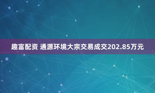 趣富配资 通源环境大宗交易成交202.85万元