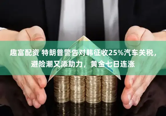 趣富配资 特朗普警告对韩征收25%汽车关税，避险潮又添助力，黄金七日连涨