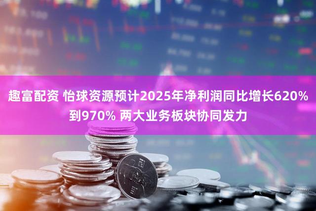 趣富配资 怡球资源预计2025年净利润同比增长620%到970% 两大业务板块协同发力