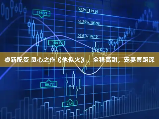 睿新配资 良心之作《他似火》，全程高甜，宠妻套路深