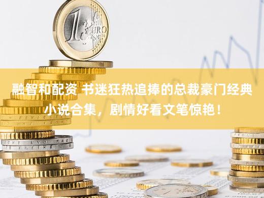 融智和配资 书迷狂热追捧的总裁豪门经典小说合集，剧情好看文笔惊艳！