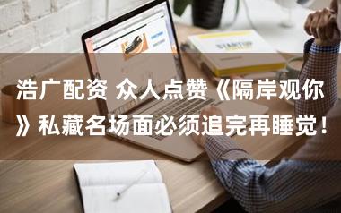 浩广配资 众人点赞《隔岸观你》私藏名场面必须追完再睡觉！