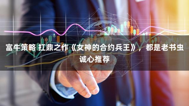 富牛策略 扛鼎之作《女神的合约兵王》，都是老书虫诚心推荐