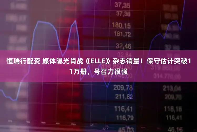 恒瑞行配资 媒体曝光肖战《ELLE》杂志销量！保守估计突破11万册，号召力很强