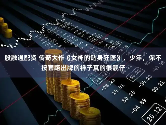 股融通配资 传奇大作《女神的贴身狂医》，少年，你不按套路出牌的样子真的很靓仔