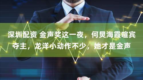 深圳配资 金声奖这一夜，何炅海霞喧宾夺主，龙洋小动作不少，她才是金声