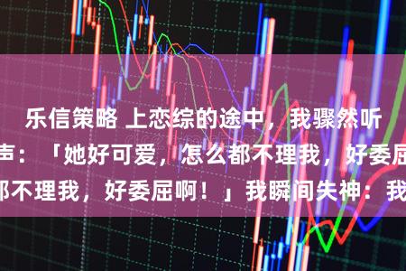 乐信策略 上恋综的途中，我骤然听见清冷影帝的心声：「她好可爱，怎么都不理我，好委屈啊！」我瞬间失神：我吗？