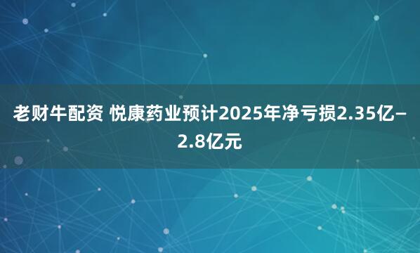 老财牛配资 悦康药业预计2025年净亏损2.35亿—2.8亿元