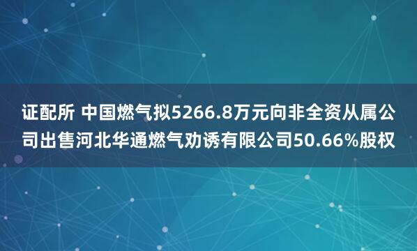 证配所 中国燃气拟5266.8万元向非全资从属公司出售河北华通燃气劝诱有限公司50.66%股权