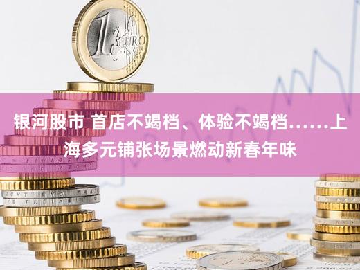 银河股市 首店不竭档、体验不竭档……上海多元铺张场景燃动新春年味