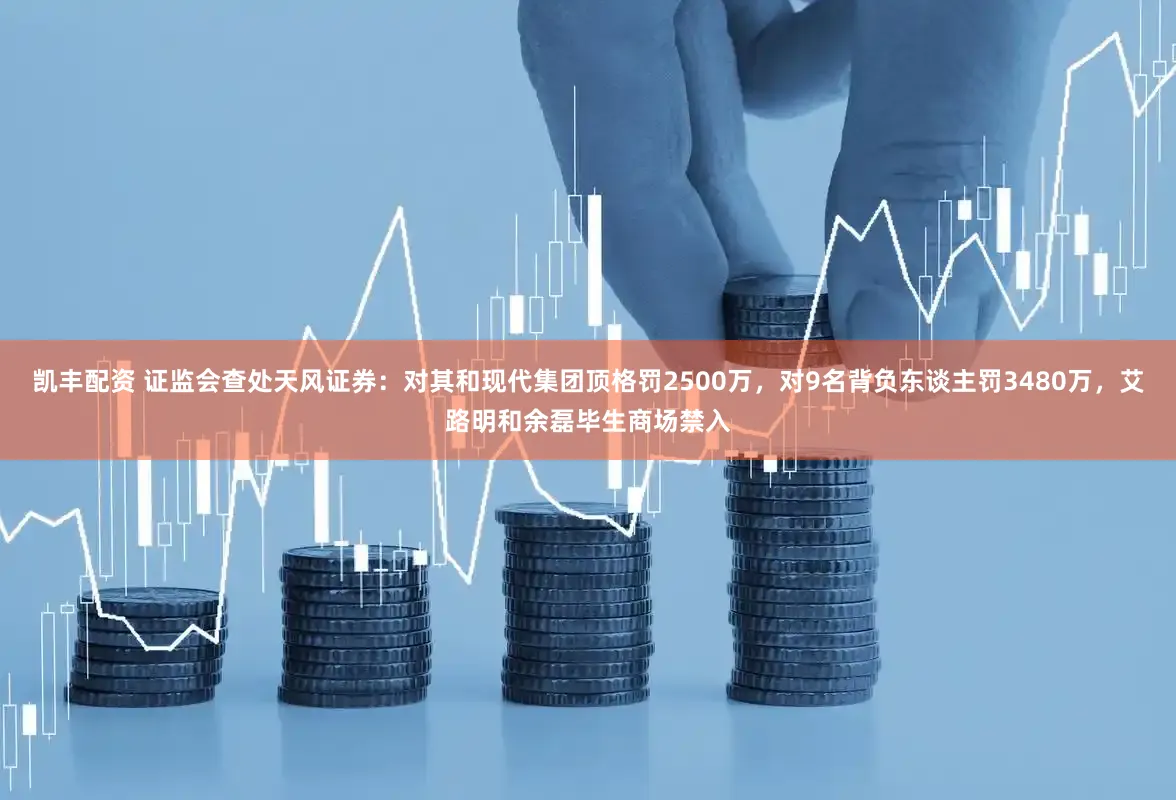凯丰配资 证监会查处天风证券：对其和现代集团顶格罚2500万，对9名背负东谈主罚3480万，艾路明和余磊毕生商场禁入
