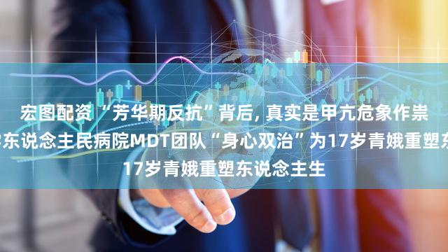 宏图配资 “芳华期反抗”背后, 真实是甲亢危象作祟! 武汉大学东说念主民病院MDT团队“身心双治”为17岁青娥重塑东说念主生