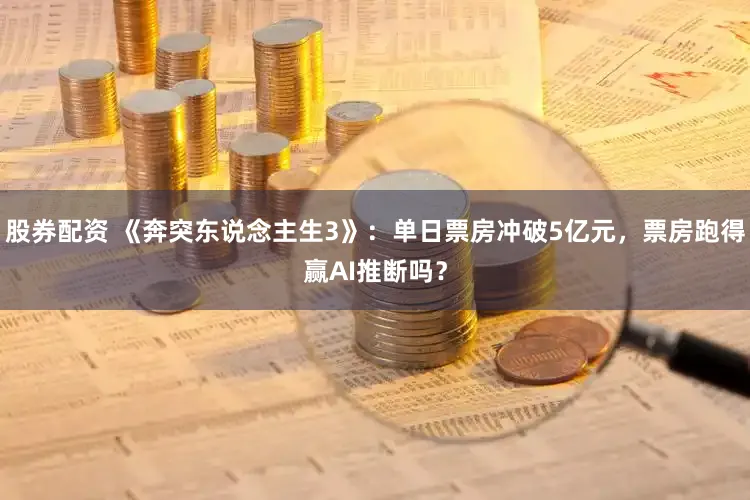 股券配资 《奔突东说念主生3》：单日票房冲破5亿元，票房跑得赢AI推断吗？