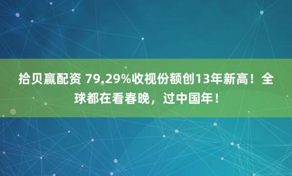 拾贝赢配资 79.29%收视份额创13年新高！全球都在看春晚，过中国年！