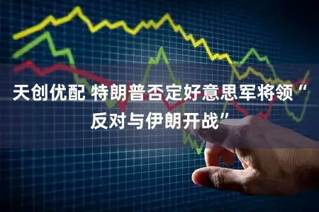 天创优配 特朗普否定好意思军将领“反对与伊朗开战”