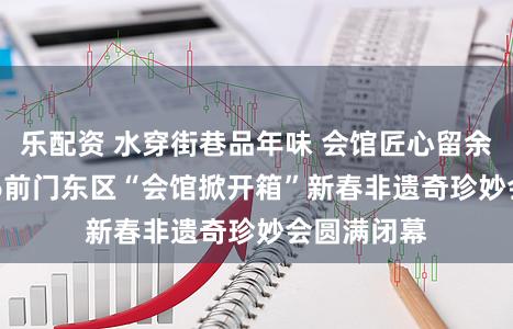 乐配资 水穿街巷品年味 会馆匠心留余韵——2026前门东区“会馆掀开箱”新春非遗奇珍妙会圆满闭幕