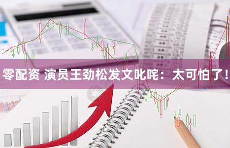 零配资 演员王劲松发文叱咤：太可怕了！