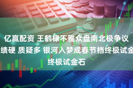 亿赢配资 王鹤棣不雅众盘南北极争议 实绩硬 质疑多 银河入梦成春节档终极试金石