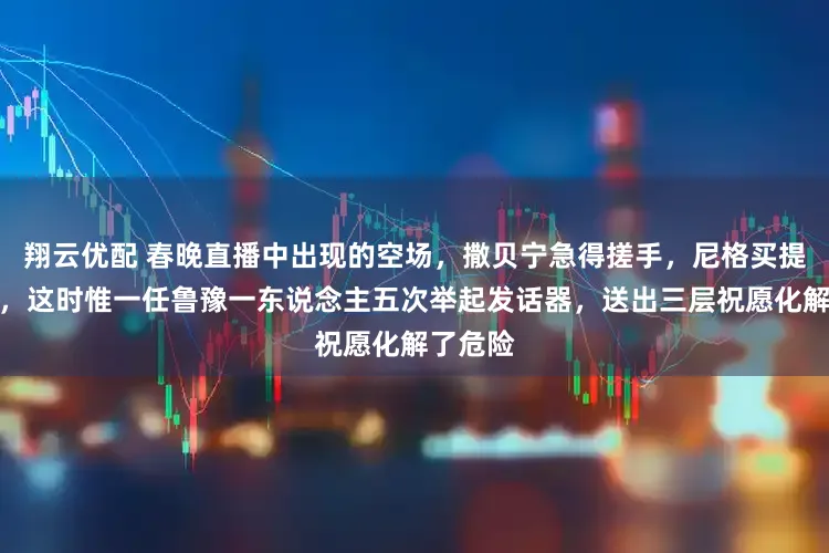 翔云优配 春晚直播中出现的空场，撒贝宁急得搓手，尼格买提傻站着，这时惟一任鲁豫一东说念主五次举起发话器，送出三层祝愿化解了危险