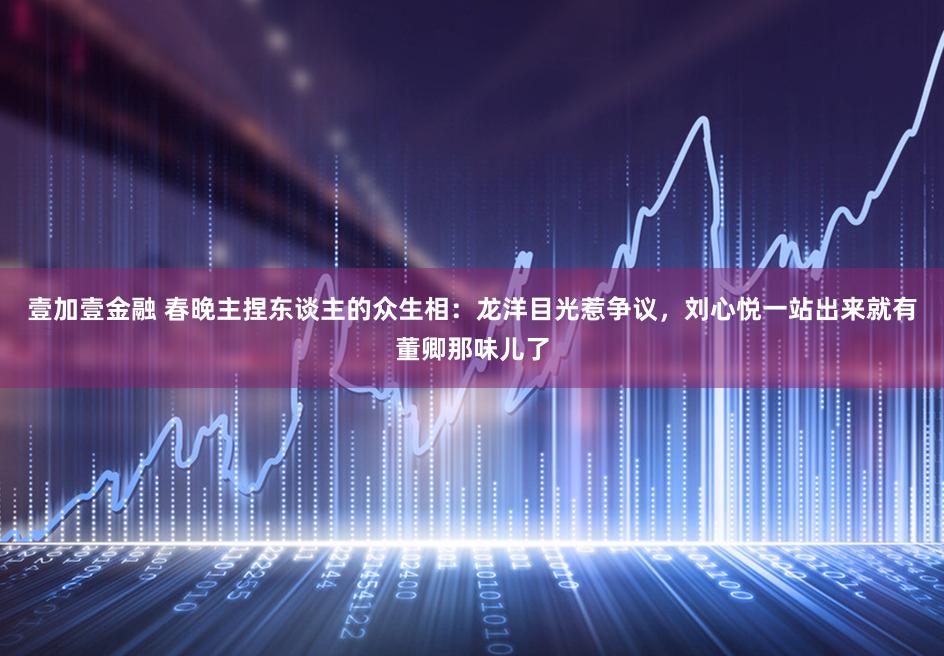 壹加壹金融 春晚主捏东谈主的众生相：龙洋目光惹争议，刘心悦一站出来就有董卿那味儿了