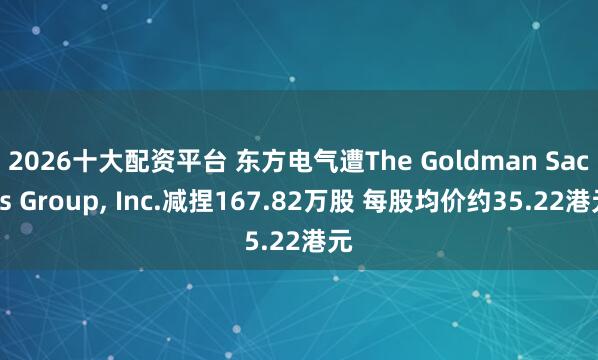 2026十大配资平台 东方电气遭The Goldman Sachs Group, Inc.减捏167.82万股 每股均价约35.22港元