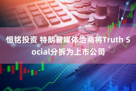 恒铭投资 特朗普媒体洽商将Truth Social分拆为上市公司