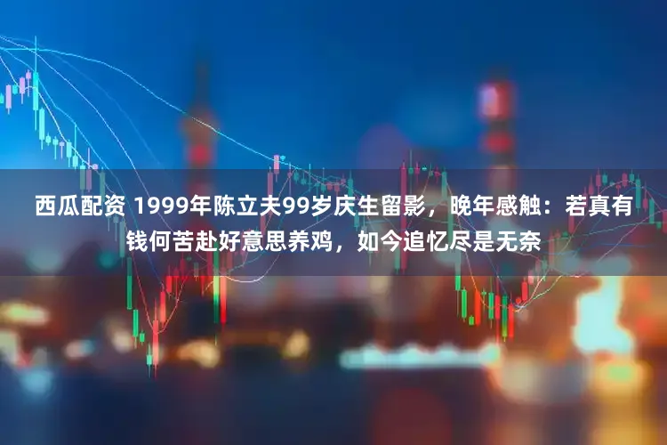西瓜配资 1999年陈立夫99岁庆生留影，晚年感触：若真有钱何苦赴好意思养鸡，如今追忆尽是无奈