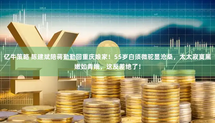 亿牛策略 陈建斌陪蒋勤勤回重庆娘家！55岁白须微驼显沧桑，太太寂寞黑嫩如青娥，这反差绝了！