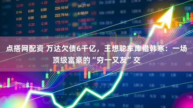 点搭网配资 万达欠债6千亿,王想聪车库借韩寒:一场顶级富豪的“穷一又友”交