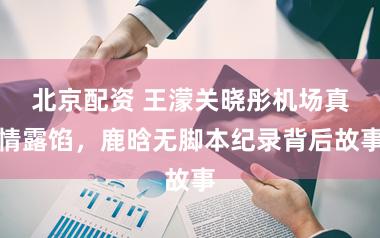 北京配资 王濛关晓彤机场真情露馅，鹿晗无脚本纪录背后故事