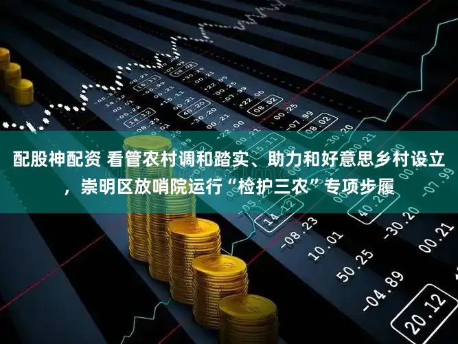 配股神配资 看管农村调和踏实、助力和好意思乡村设立，崇明区放哨院运行“检护三农”专项步履