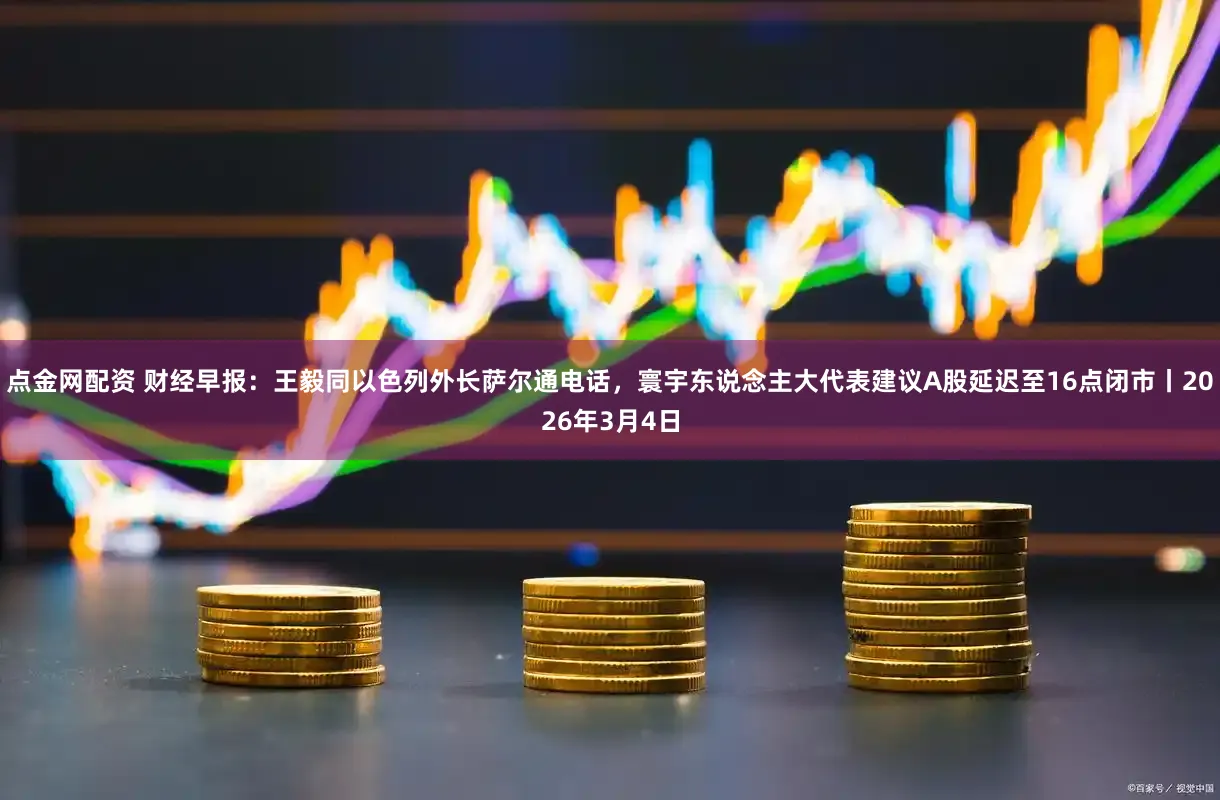 点金网配资 财经早报：王毅同以色列外长萨尔通电话，寰宇东说念主大代表建议A股延迟至16点闭市丨2026年3月4日