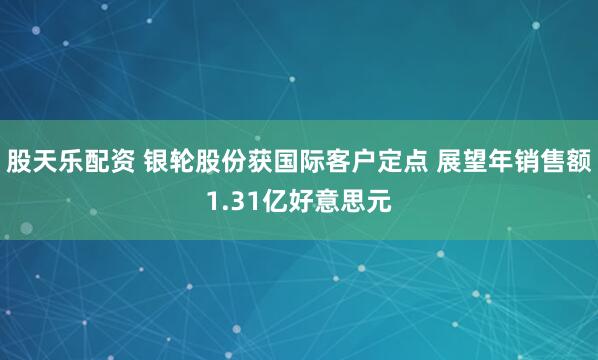 股天乐配资 银轮股份获国际客户定点 展望年销售额1.31亿好意思元