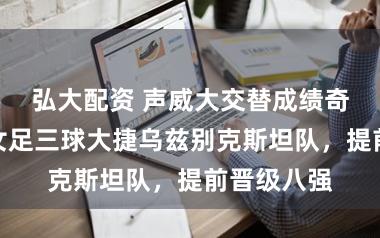 弘大配资 声威大交替成绩奇效，中国女足三球大捷乌兹别克斯坦队，提前晋级八强