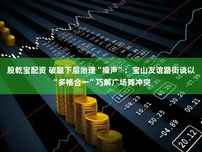股乾宝配资 破题下层治理“噪声”：宝山友谊路街谈以“多格合一”巧解广场舞冲突