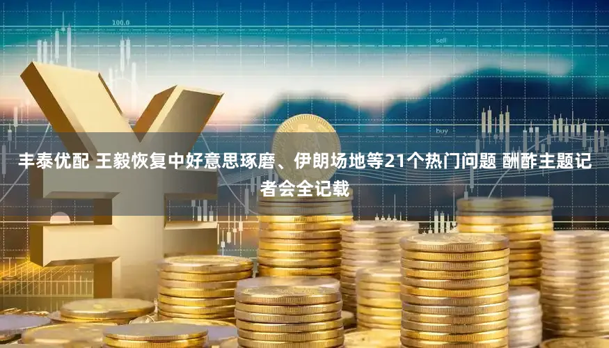 丰泰优配 王毅恢复中好意思琢磨、伊朗场地等21个热门问题 酬酢主题记者会全记载