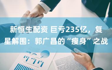 新恒生配资 巨亏235亿，复星解围：郭广昌的“瘦身”之战