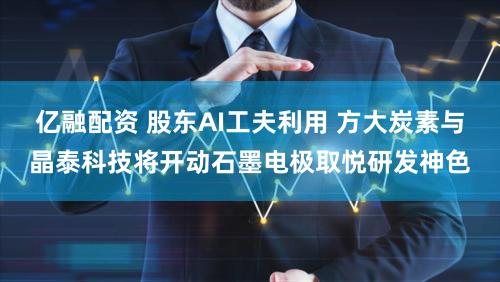 亿融配资 股东AI工夫利用 方大炭素与晶泰科技将开动石墨电极取悦研发神色