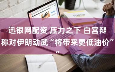 迅银网配资 压力之下 白宫辩称对伊朗动武“将带来更低油价”