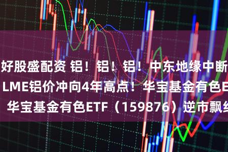 好股盛配资 铝！铝！铝！中东地缘中断9%各人产能，LME铝价冲向4年高点！华宝基金有色ETF（159876）逆市飘红