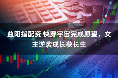 益阳指配资 快穿宇宙完成愿望，女主逆袭成长获长生