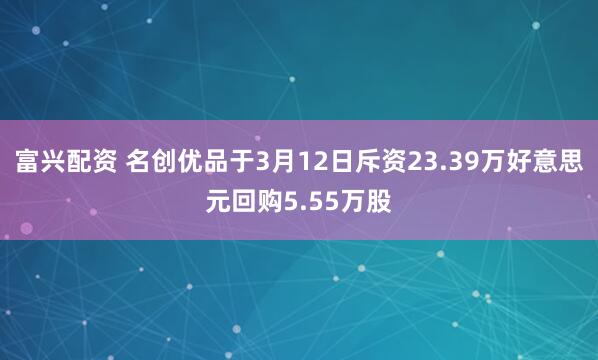富兴配资 名创优品于3月12日斥资23.39万好意思元回购5.55万股