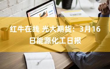 红牛在线 光大期货：3月16日能源化工日报