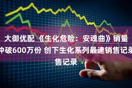 大御优配 《生化危险：安魂曲》销量冲破600万份 创下生化系列最速销售记录