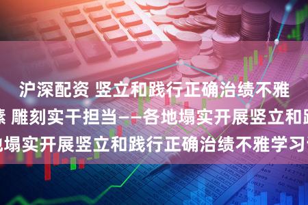沪深配资 竖立和践行正确治绩不雅丨厚植为民情愫 雕刻实干担当——各地塌实开展竖立和践行正确治绩不雅学习证明