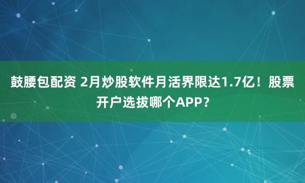鼓腰包配资 2月炒股软件月活界限达1.7亿！股票开户选拔哪个APP？